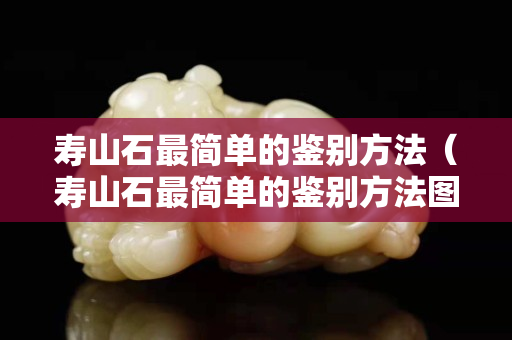寿山石最简单的鉴别方法（寿山石最简单的鉴别方法图片）