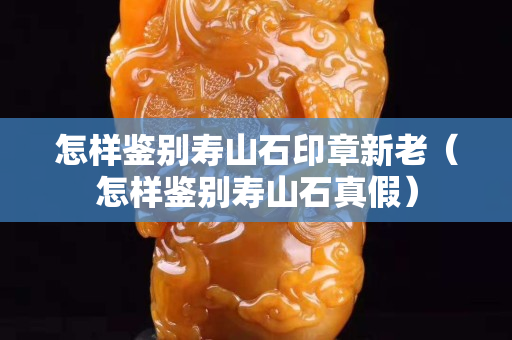 怎样鉴别寿山石印章新老（怎样鉴别寿山石真假）