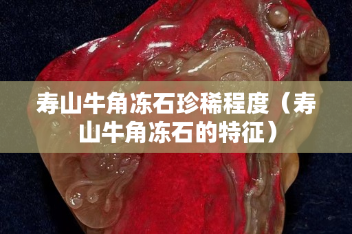 寿山牛角冻石珍稀程度（寿山牛角冻石的特征）