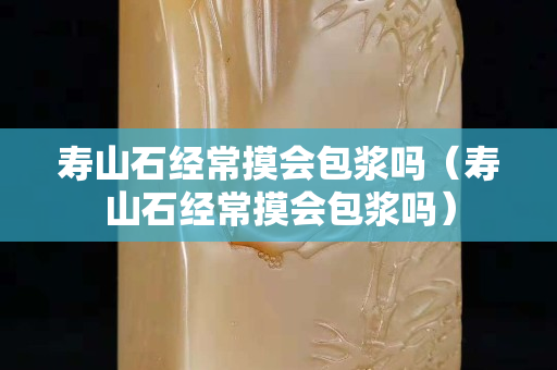 寿山石经常摸会包浆吗（寿山石经常摸会包浆吗）