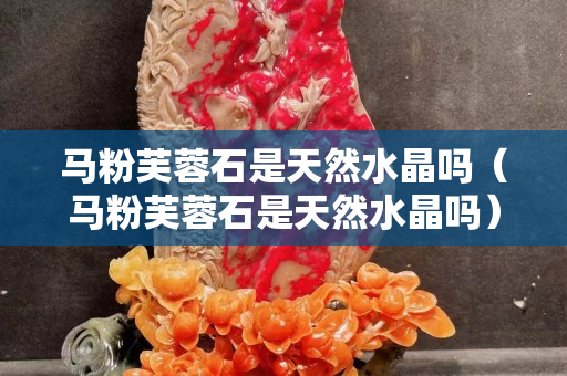 马粉芙蓉石是天然水晶吗（马粉芙蓉石是天然水晶吗）