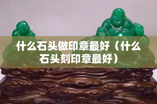 什么石头做印章最好（什么石头刻印章最好）