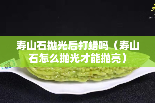 寿山石抛光后打蜡吗（寿山石怎么抛光才能抛亮）