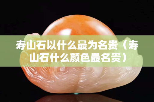 寿山石以什么最为名贵（寿山石什么颜色最名贵）