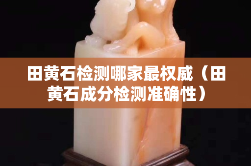 田黄石检测哪家最权威（田黄石成分检测准确性）