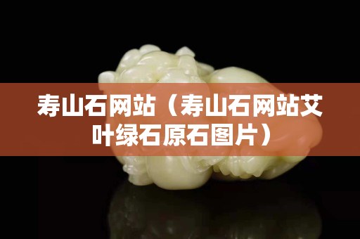 寿山石网站（寿山石网站艾叶绿石原石图片）