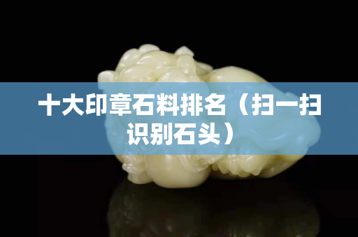 十大印章石料排名（扫一扫识别石头）