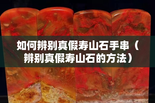 如何辨别真假寿山石手串（辨别真假寿山石的方法）