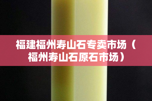 福建福州寿山石专卖市场（福州寿山石原石市场）