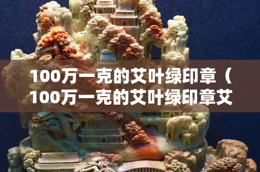 100万一克的艾叶绿印章（100万一克的艾叶绿印章艾叶绿寿山石药的用途）