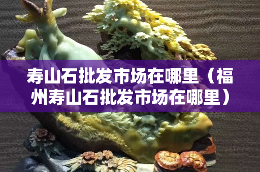 寿山石批发市场在哪里（福州寿山石批发市场在哪里）