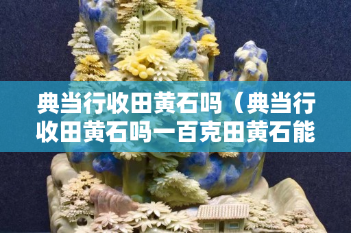 典当行收田黄石吗（典当行收田黄石吗一百克田黄石能卖多少钱）