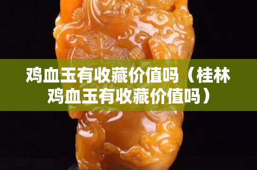 鸡血玉有收藏价值吗（桂林鸡血玉有收藏价值吗）