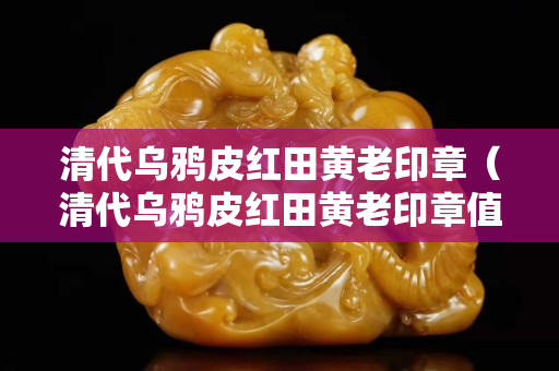 清代乌鸦皮红田黄老印章（清代乌鸦皮红田黄老印章值钱吗）