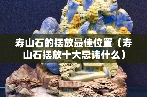 寿山石的摆放最佳位置（寿山石摆放十大忌讳什么）