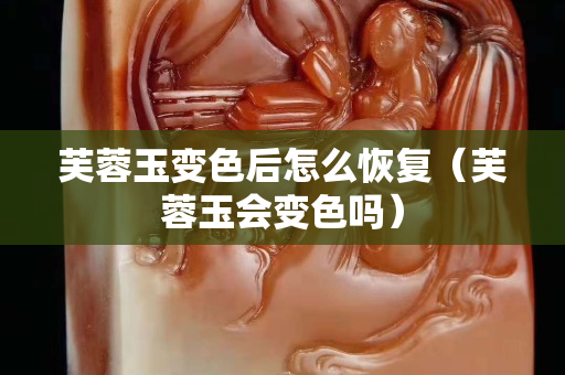 芙蓉玉变色后怎么恢复（芙蓉玉会变色吗）