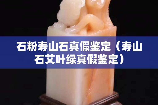 石粉寿山石真假鉴定（寿山石艾叶绿真假鉴定）