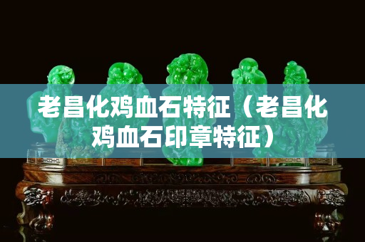 老昌化鸡血石特征（老昌化鸡血石印章特征）