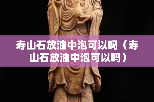 寿山石放油中泡可以吗（寿山石放油中泡可以吗）