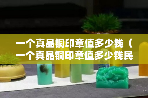 一个真品铜印章值多少钱（一个真品铜印章值多少钱民国）
