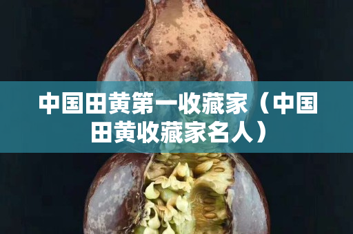 中国田黄第一收藏家（中国田黄收藏家名人）