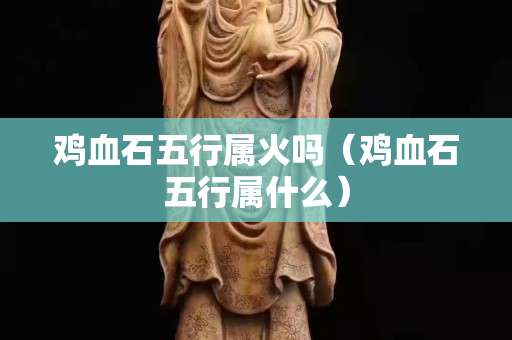 鸡血石五行属火吗（鸡血石五行属什么）