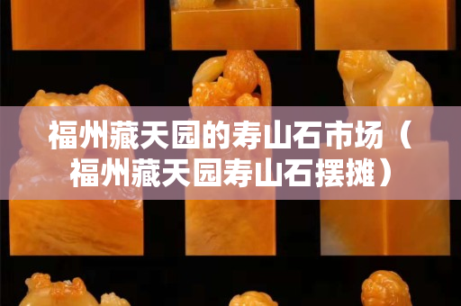 福州藏天园的寿山石市场（福州藏天园寿山石摆摊）