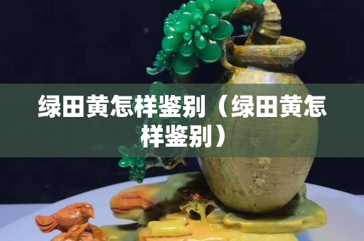 绿田黄怎样鉴别（绿田黄怎样鉴别）