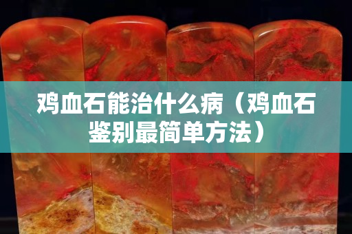 鸡血石能治什么病（鸡血石鉴别最简单方法）