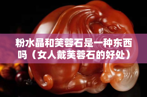 粉水晶和芙蓉石是一种东西吗（女人戴芙蓉石的好处）