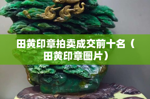 田黄印章拍卖成交前十名（田黄印章图片）