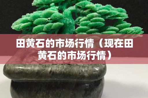 田黄石的市场行情（现在田黄石的市场行情）