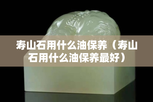 寿山石用什么油保养（寿山石用什么油保养最好）