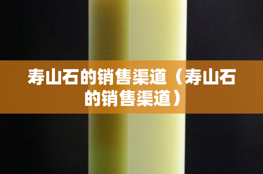 寿山石的销售渠道（寿山石的销售渠道）