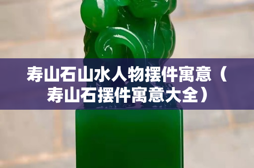寿山石山水人物摆件寓意（寿山石摆件寓意大全）