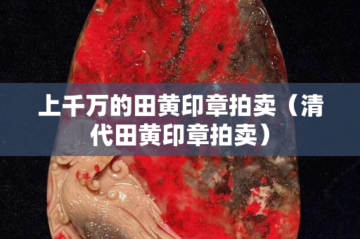上千万的田黄印章拍卖（清代田黄印章拍卖）