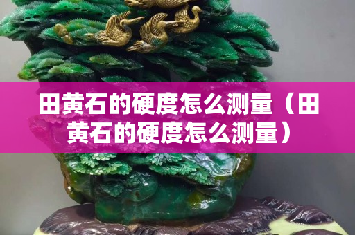 田黄石的硬度怎么测量（田黄石的硬度怎么测量）
