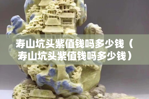 寿山坑头紫值钱吗多少钱（寿山坑头紫值钱吗多少钱）