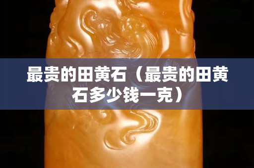 最贵的田黄石（最贵的田黄石多少钱一克）