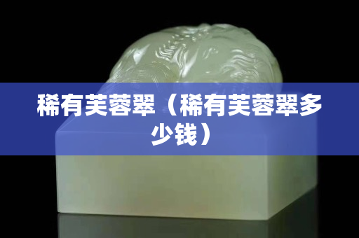 稀有芙蓉翠（稀有芙蓉翠多少钱）