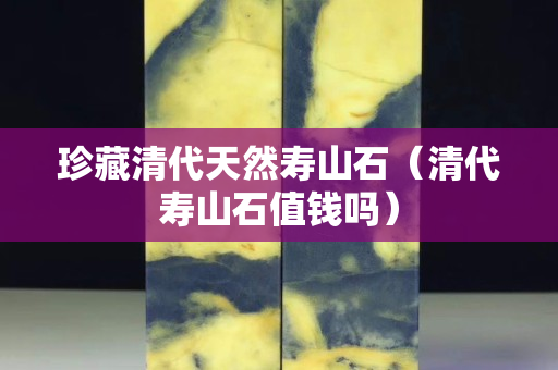 珍藏清代天然寿山石（清代寿山石值钱吗）