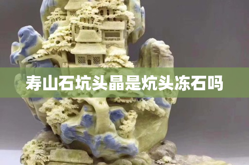寿山石坑头晶是炕头冻石吗