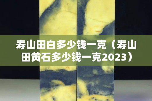 寿山田白多少钱一克（寿山田黄石多少钱一克2023）