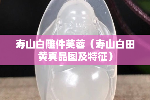 寿山白雕件芙蓉（寿山白田黄真品图及特征）