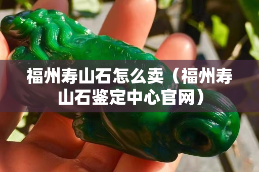 福州寿山石怎么卖（福州寿山石鉴定中心官网）