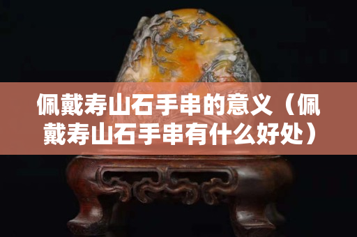 佩戴寿山石手串的意义（佩戴寿山石手串有什么好处）