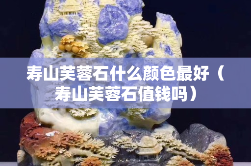 寿山芙蓉石什么颜色最好（寿山芙蓉石值钱吗）