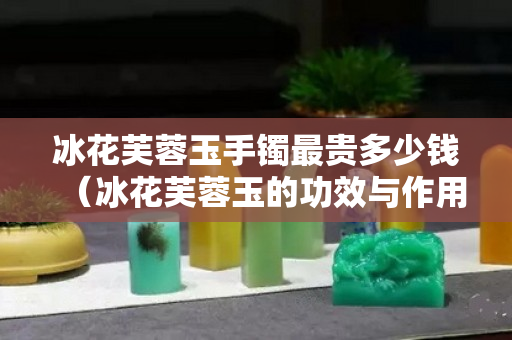 冰花芙蓉玉手镯最贵多少钱（冰花芙蓉玉的功效与作用）
