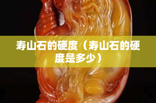 寿山石的硬度（寿山石的硬度是多少）