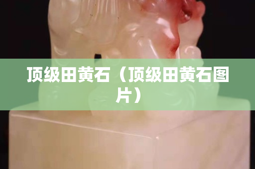 顶级田黄石（顶级田黄石图片）